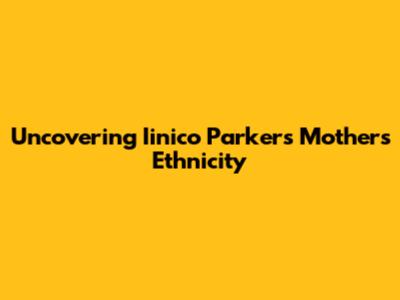 Uncovering Iinico Parker's Mother's Ethnicity