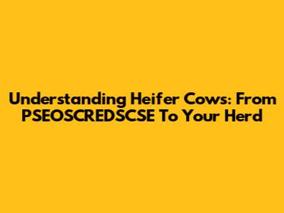 Understanding Heifer Cows: From PSEOSCREDSCSE To Your Herd