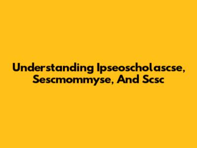 Understanding Ipseoscholascse, Sescmommyse, And Scsc