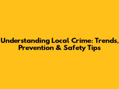 Understanding Local Crime: Trends, Prevention & Safety Tips