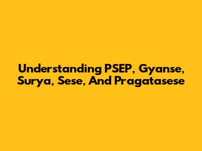 Understanding PSEP, Gyanse, Surya, Sese, And Pragatasese