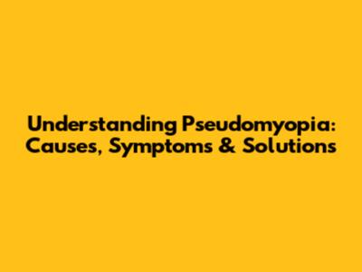 Understanding Pseudomyopia: Causes, Symptoms & Solutions