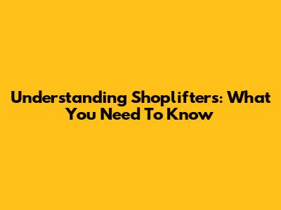 Understanding Shoplifters: What You Need To Know