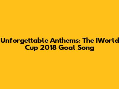 Unforgettable Anthems: The IWorld Cup 2018 Goal Song