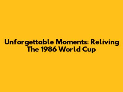 Unforgettable Moments: Reliving The 1986 World Cup