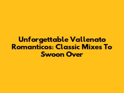Unforgettable Vallenato Romanticos: Classic Mixes To Swoon Over