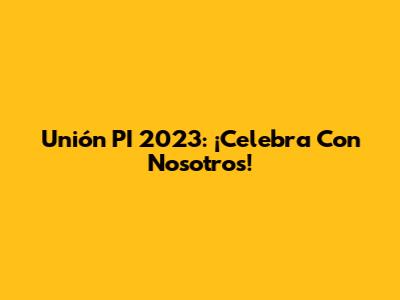 Unión PI 2023: ¡Celebra Con Nosotros!