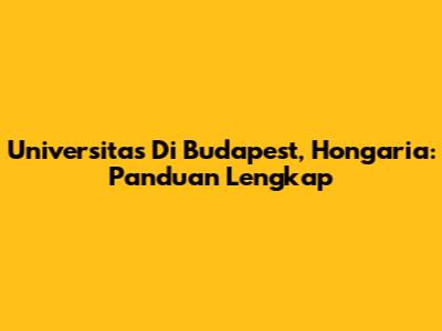 Universitas Di Budapest, Hongaria: Panduan Lengkap