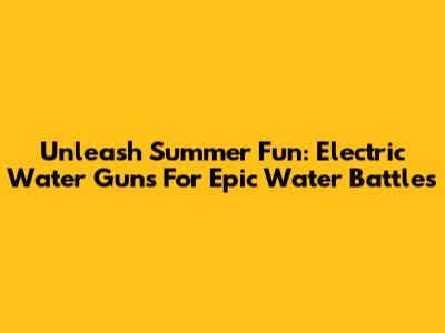 Unleash Summer Fun: Electric Water Guns For Epic Water Battles