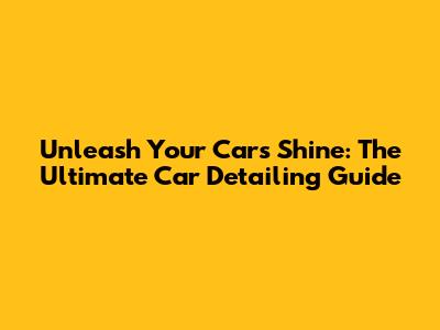 Unleash Your Car's Shine: The Ultimate Car Detailing Guide