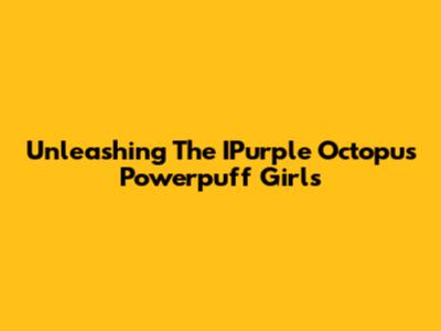 Unleashing The IPurple Octopus Powerpuff Girls