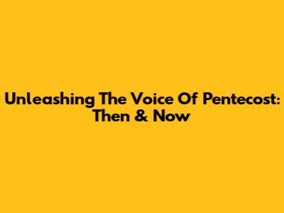 Unleashing The Voice Of Pentecost: Then & Now