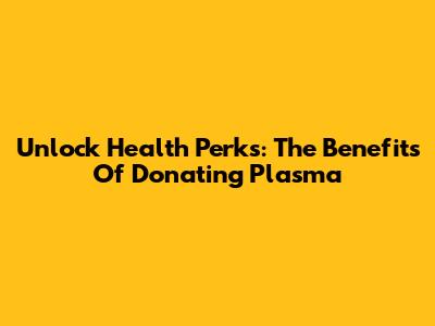 Unlock Health Perks: The Benefits Of Donating Plasma