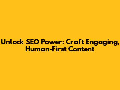 Unlock SEO Power: Craft Engaging, Human-First Content