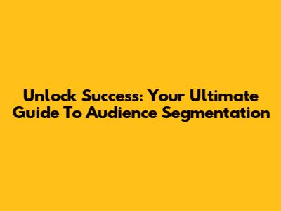 Unlock Success: Your Ultimate Guide To Audience Segmentation