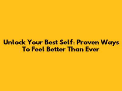 Unlock Your Best Self: Proven Ways To Feel Better Than Ever