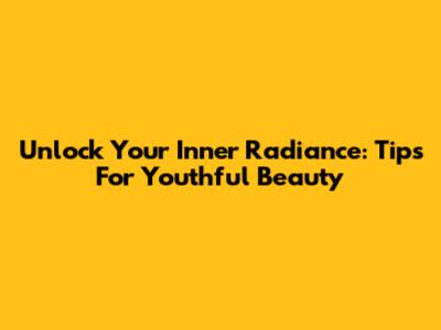 Unlock Your Inner Radiance: Tips For Youthful Beauty