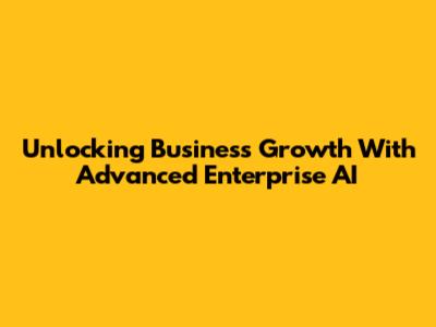 Unlocking Business Growth With Advanced Enterprise AI