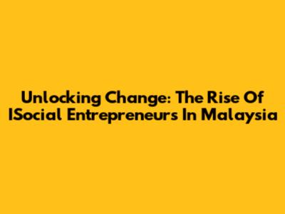 Unlocking Change: The Rise Of ISocial Entrepreneurs In Malaysia