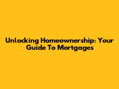 Unlocking Homeownership: Your Guide To Mortgages
