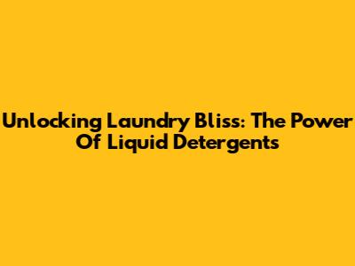 Unlocking Laundry Bliss: The Power Of Liquid Detergents
