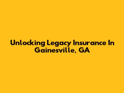 Unlocking Legacy Insurance In Gainesville, GA