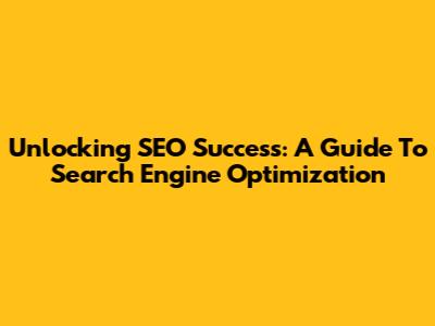 Unlocking SEO Success: A Guide To Search Engine Optimization