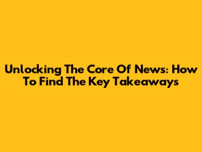 Unlocking The Core Of News: How To Find The Key Takeaways