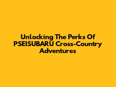 Unlocking The Perks Of PSEISUBARU Cross-Country Adventures