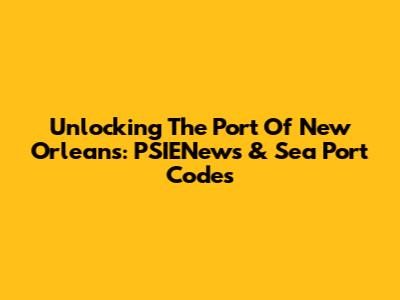 Unlocking The Port Of New Orleans: PSIENews & Sea Port Codes