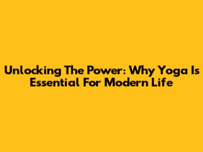 Unlocking The Power: Why Yoga Is Essential For Modern Life