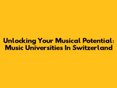 Unlocking Your Musical Potential: Music Universities In Switzerland