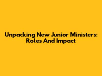 Unpacking New Junior Ministers: Roles And Impact