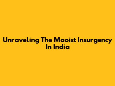Unraveling The Maoist Insurgency In India