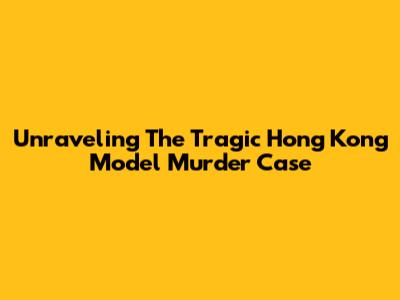 Unraveling The Tragic Hong Kong Model Murder Case