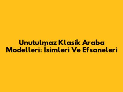 Unutulmaz Klasik Araba Modelleri: İsimleri Ve Efsaneleri