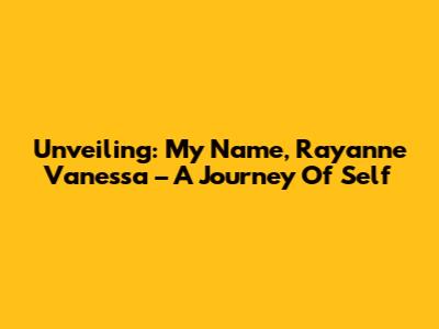 Unveiling: My Name, Rayanne Vanessa – A Journey Of Self