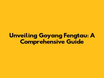 Unveiling Goyang Fengtau: A Comprehensive Guide