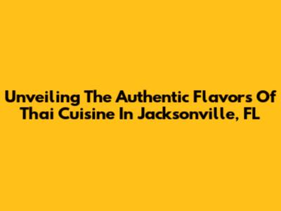 Unveiling The Authentic Flavors Of Thai Cuisine In Jacksonville, FL
