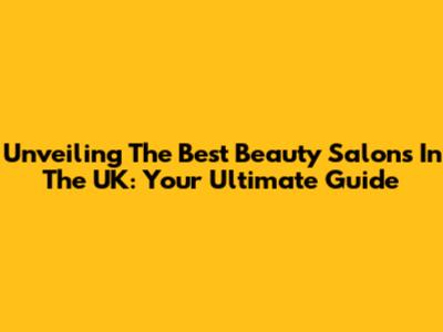 Unveiling The Best Beauty Salons In The UK: Your Ultimate Guide