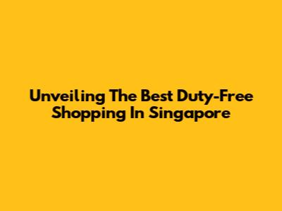 Unveiling The Best Duty-Free Shopping In Singapore
