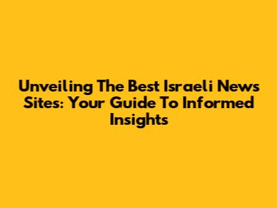 Unveiling The Best Israeli News Sites: Your Guide To Informed Insights