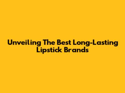 Unveiling The Best Long-Lasting Lipstick Brands