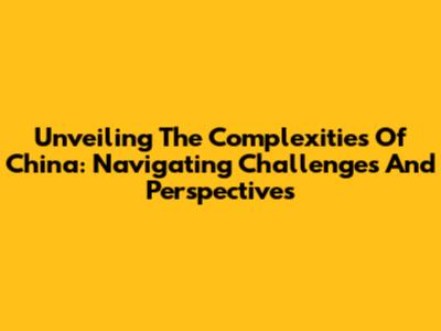 Unveiling The Complexities Of China: Navigating Challenges And Perspectives