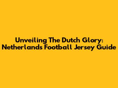 Unveiling The Dutch Glory: Netherlands Football Jersey Guide