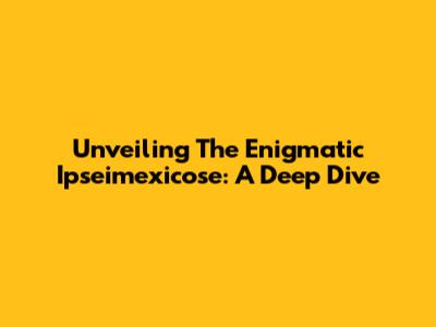 Unveiling The Enigmatic Ipseimexicose: A Deep Dive