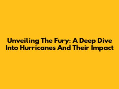 Unveiling The Fury: A Deep Dive Into Hurricanes And Their Impact