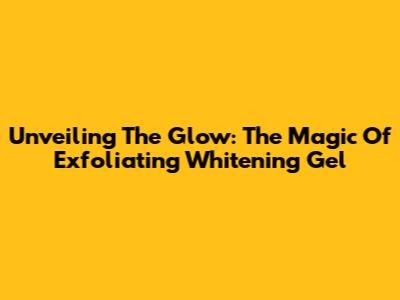 Unveiling The Glow: The Magic Of Exfoliating Whitening Gel