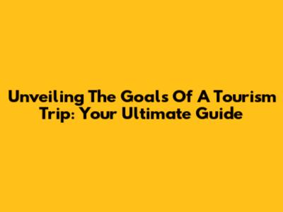Unveiling The Goals Of A Tourism Trip: Your Ultimate Guide