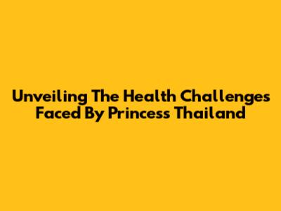 Unveiling The Health Challenges Faced By Princess Thailand